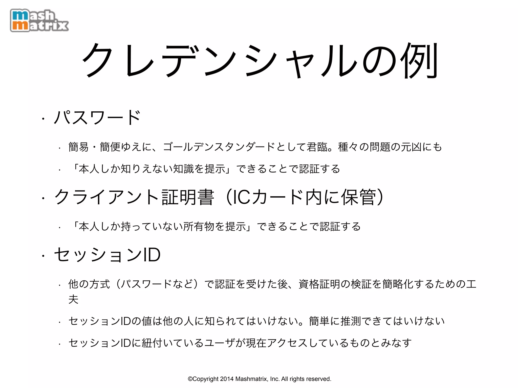 ©Copyright 2014 Mashmatrix, Inc. All rights reserved.
クレデンシャルの例
• パスワード
• 簡易・簡便ゆえに、ゴールデンスタンダードとして君臨。種々の問題の元凶にも
• 「本人しか知りえない知識を提示」できることで認証する
• クライアント証明書（ICカード内に保管）
• 「本人しか持っていない所有物を提示」できることで認証する
• セッションID
• 他の方式（パスワードなど）で認証を受けた後、資格証明の検証を簡略化するための工
夫
• セッションIDの値は他の人に知られてはいけない。簡単に推測できてはいけない
• セッションIDに紐付いているユーザが現在アクセスしているものとみなす
 