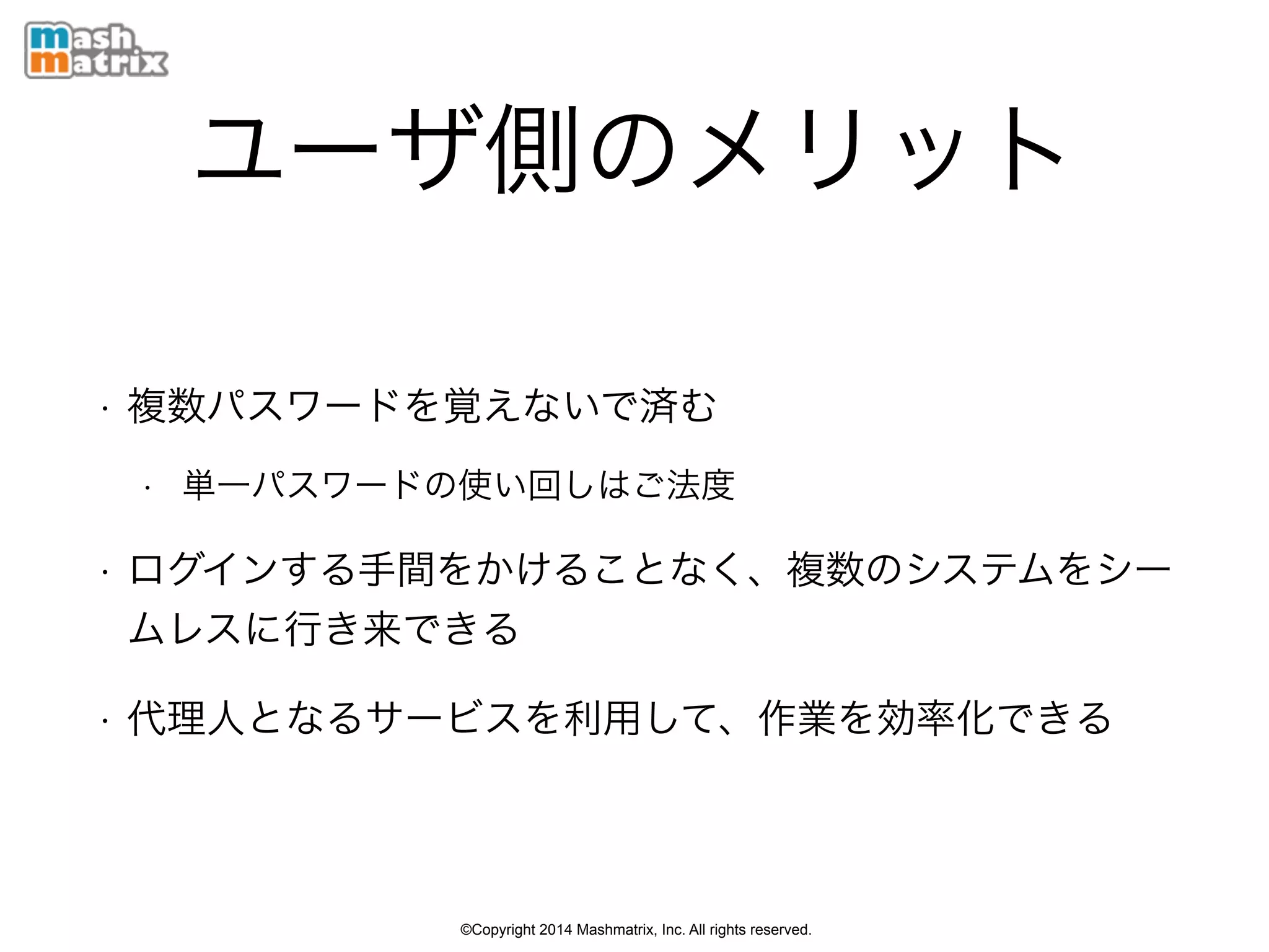 ©Copyright 2014 Mashmatrix, Inc. All rights reserved.
ユーザ側のメリット
• 複数パスワードを覚えないで済む
• 単一パスワードの使い回しはご法度
• ログインする手間をかけることなく、複数のシステムをシー
ムレスに行き来できる
• 代理人となるサービスを利用して、作業を効率化できる
 