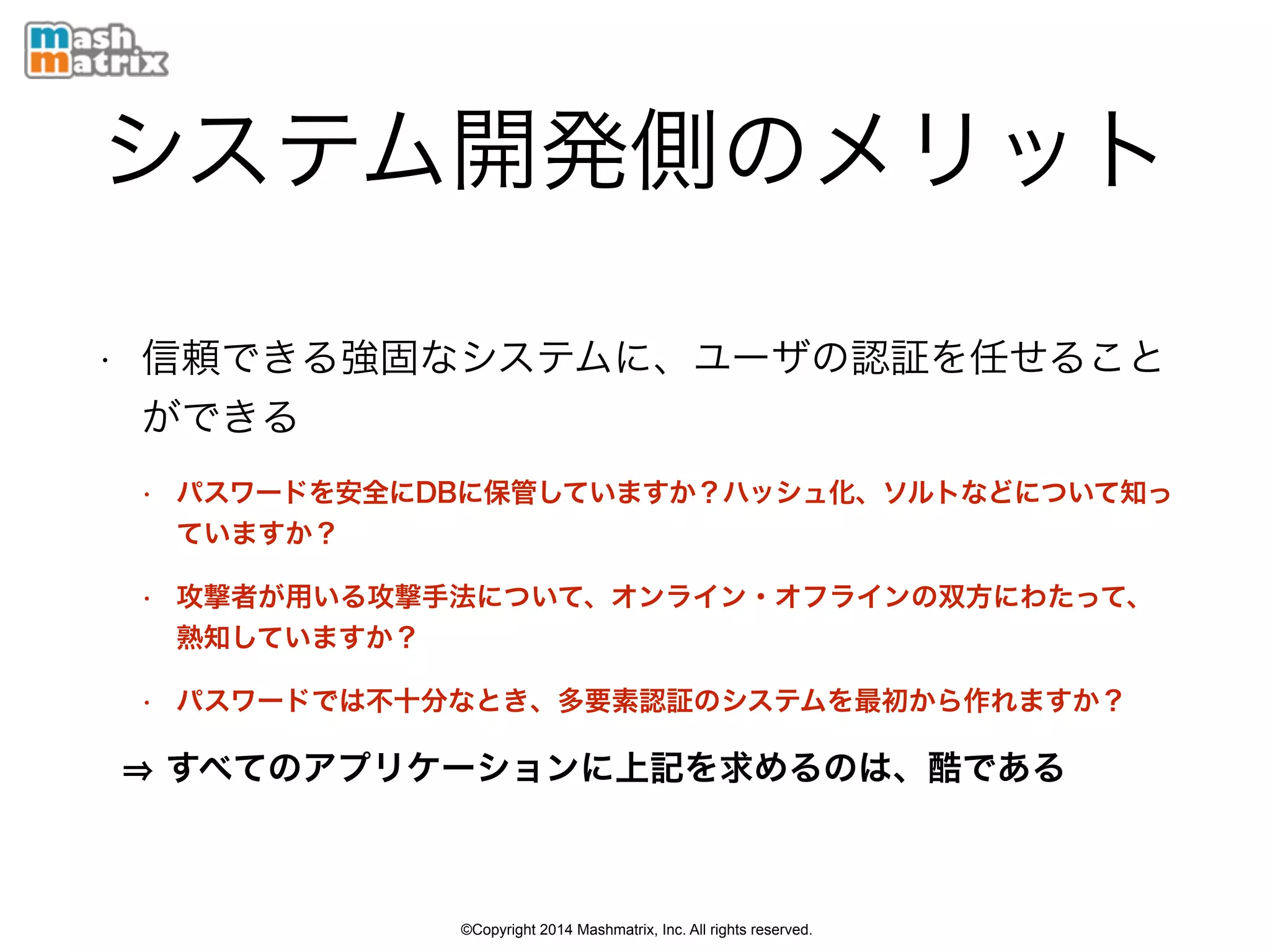 ©Copyright 2014 Mashmatrix, Inc. All rights reserved.
システム開発側のメリット
• 信頼できる強固なシステムに、ユーザの認証を任せること
ができる
• パスワードを安全にDBに保管していますか？ハッシュ化、ソルトなどについて知っ
ていますか？
• 攻撃者が用いる攻撃手法について、オンライン・オフラインの双方にわたって、
熟知していますか？
• パスワードでは不十分なとき、多要素認証のシステムを最初から作れますか？
すべてのアプリケーションに上記を求めるのは、酷である
 