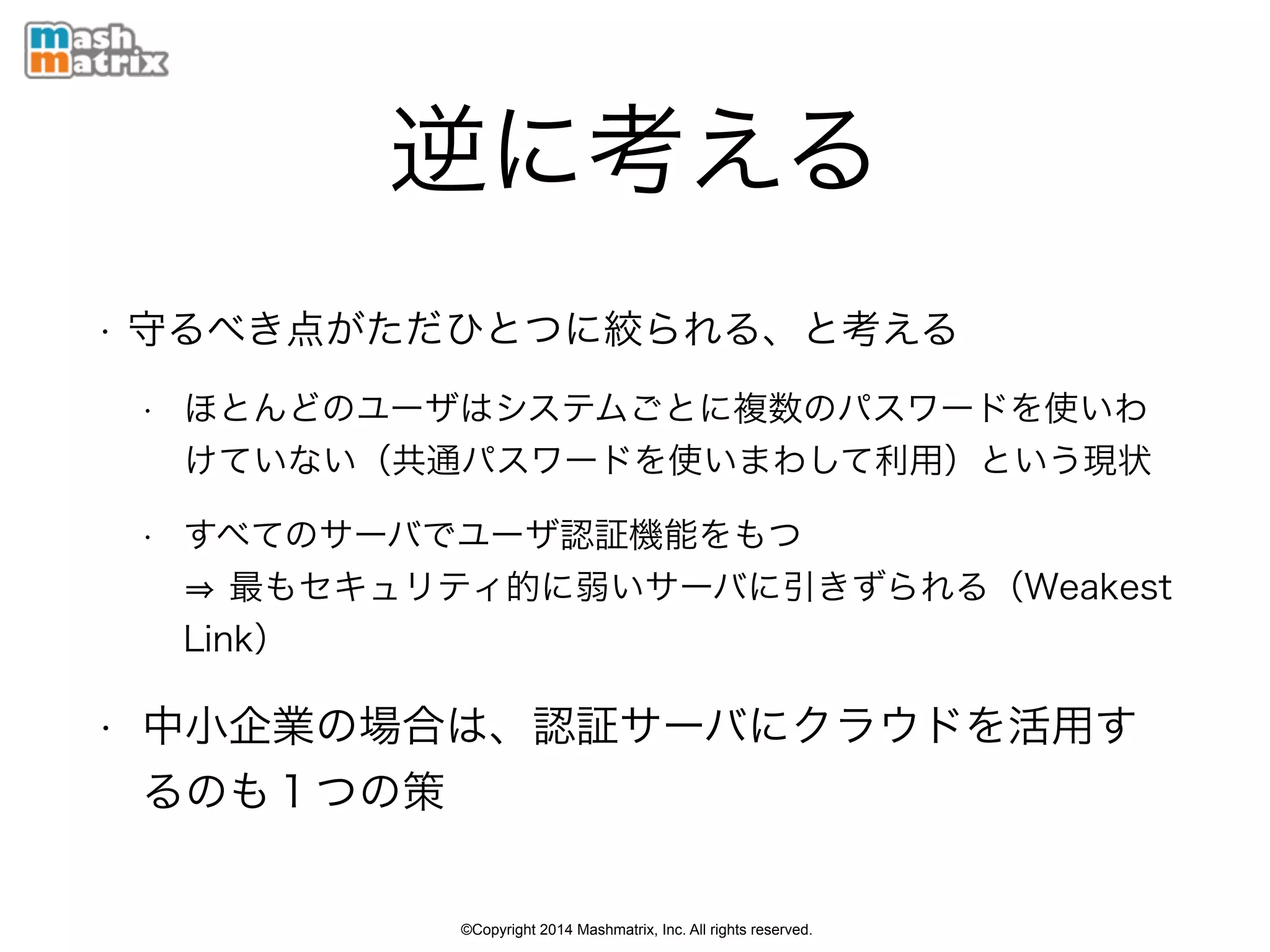 ©Copyright 2014 Mashmatrix, Inc. All rights reserved.
逆に考える
• 守るべき点がただひとつに絞られる、と考える
• ほとんどのユーザはシステムごとに複数のパスワードを使いわ
けていない（共通パスワードを使いまわして利用）という現状
• すべてのサーバでユーザ認証機能をもつ 
最もセキュリティ的に弱いサーバに引きずられる（Weakest
Link）
• 中小企業の場合は、認証サーバにクラウドを活用す
るのも１つの策
 