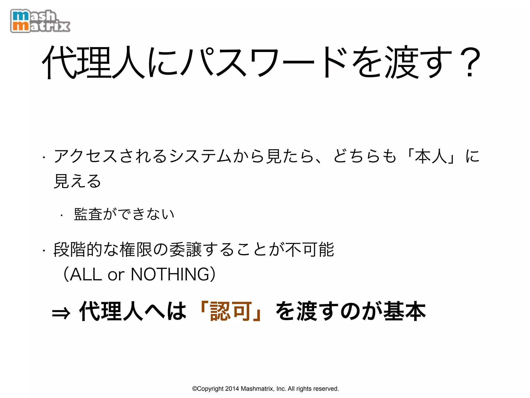 ©Copyright 2014 Mashmatrix, Inc. All rights reserved.
代理人にパスワードを渡す？
• アクセスされるシステムから見たら、どちらも「本人」に
見える
• 監査ができない
• 段階的な権限の委譲することが不可能 
（ALL or NOTHING）
代理人へは「認可」を渡すのが基本
 