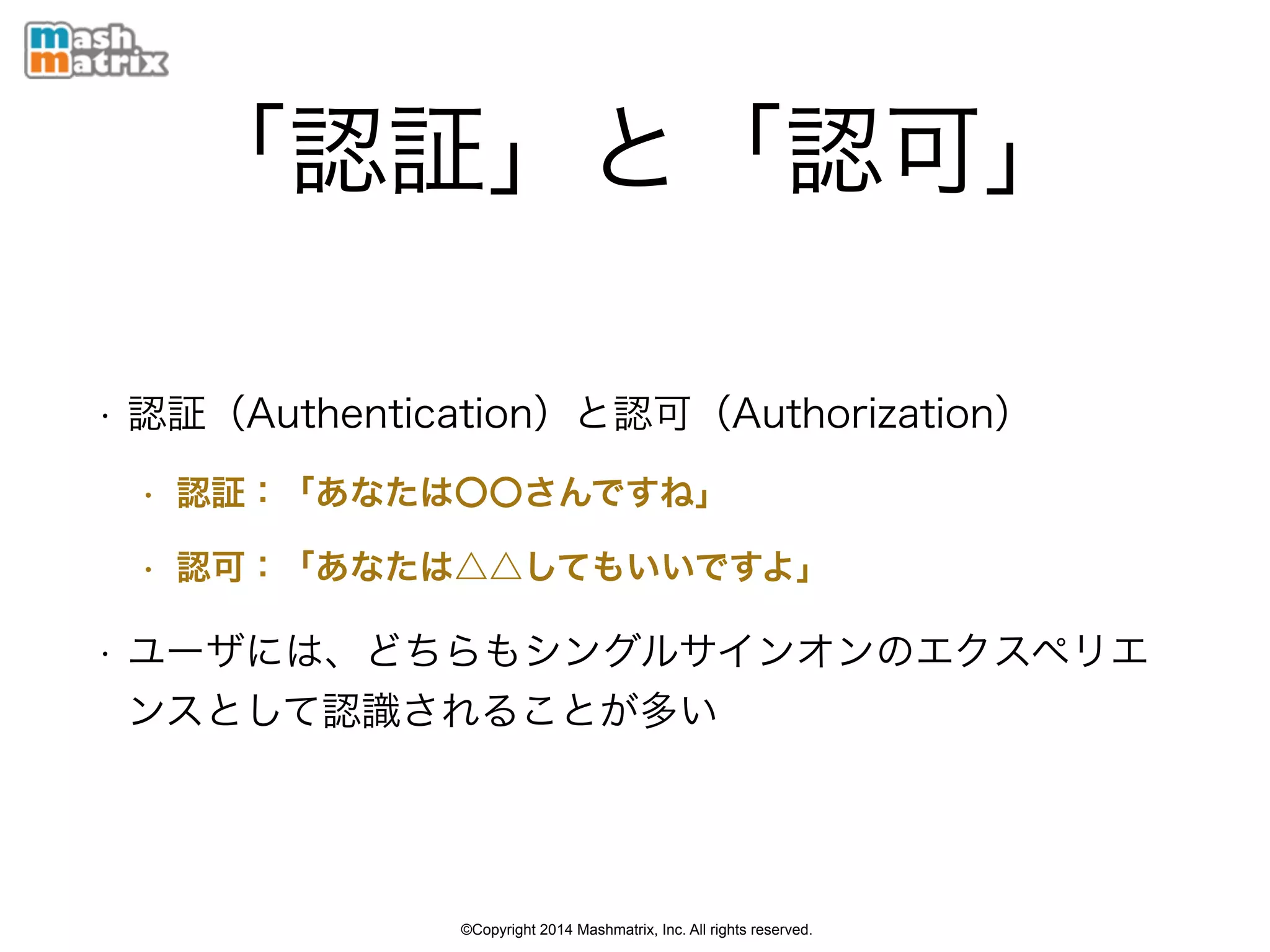 ©Copyright 2014 Mashmatrix, Inc. All rights reserved.
「認証」と「認可」
• 認証（Authentication）と認可（Authorization）
• 認証：「あなたは〇〇さんですね」
• 認可：「あなたは△△してもいいですよ」
• ユーザには、どちらもシングルサインオンのエクスペリエ
ンスとして認識されることが多い
 