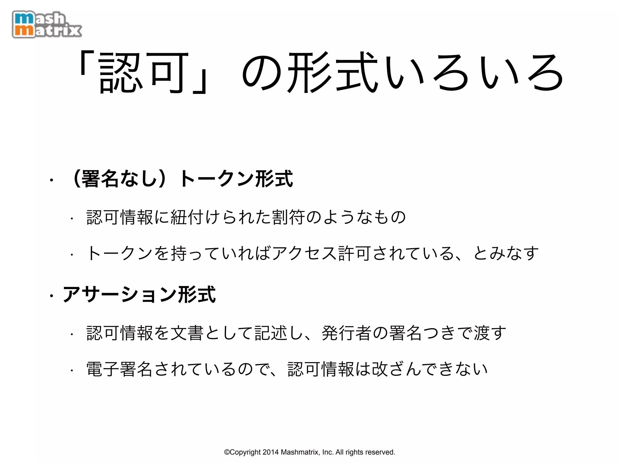 ©Copyright 2014 Mashmatrix, Inc. All rights reserved.
「認可」の形式いろいろ
• （署名なし）トークン形式
• 認可情報に紐付けられた割符のようなもの
• トークンを持っていればアクセス許可されている、とみなす
• アサーション形式
• 認可情報を文書として記述し、発行者の署名つきで渡す
• 電子署名されているので、認可情報は改ざんできない
 