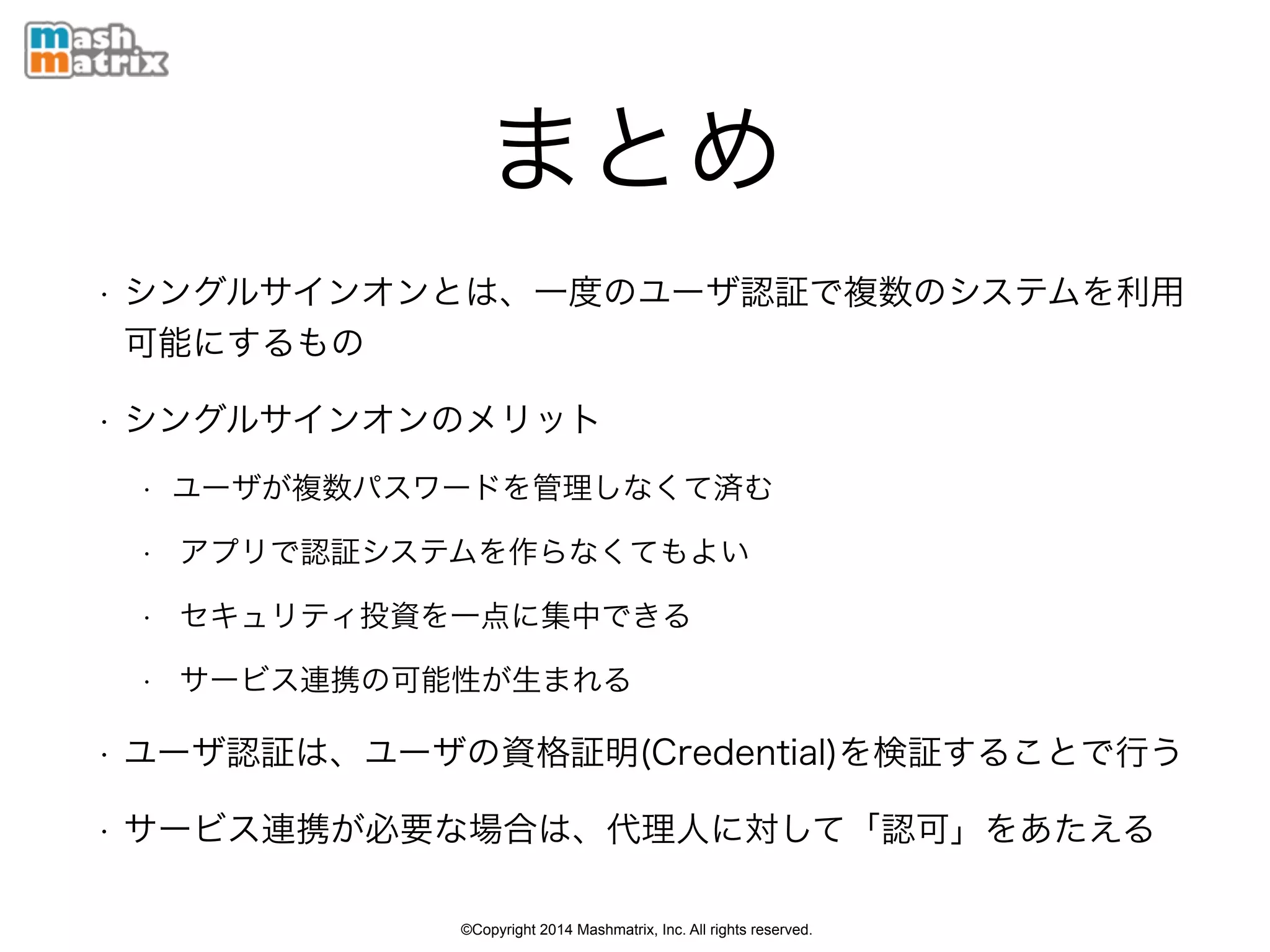 ©Copyright 2014 Mashmatrix, Inc. All rights reserved.
まとめ
• シングルサインオンとは、一度のユーザ認証で複数のシステムを利用
可能にするもの
• シングルサインオンのメリット
• ユーザが複数パスワードを管理しなくて済む
• アプリで認証システムを作らなくてもよい
• セキュリティ投資を一点に集中できる
• サービス連携の可能性が生まれる
• ユーザ認証は、ユーザの資格証明(Credential)を検証することで行う
• サービス連携が必要な場合は、代理人に対して「認可」をあたえる
 