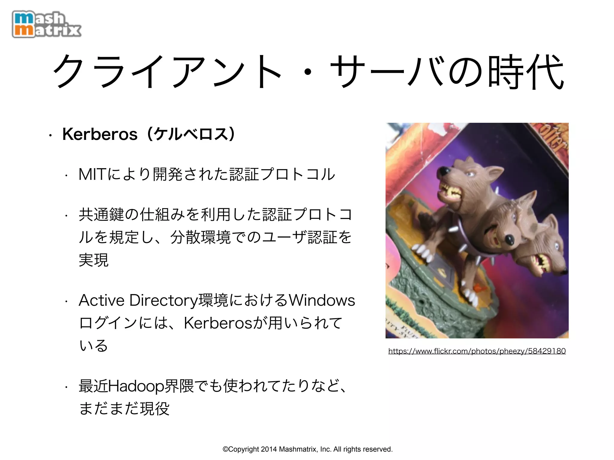 ©Copyright 2014 Mashmatrix, Inc. All rights reserved.
クライアント・サーバの時代
• Kerberos（ケルベロス）
• MITにより開発された認証プロトコル
• 共通 の仕組みを利用した認証プロトコ
ルを規定し、分散環境でのユーザ認証を
実現
• Active Directory環境におけるWindows
ログインには、Kerberosが用いられて
いる
• 最近Hadoop界隈でも使われてたりなど、
まだまだ現役
https://www.ﬂickr.com/photos/pheezy/58429180
 
