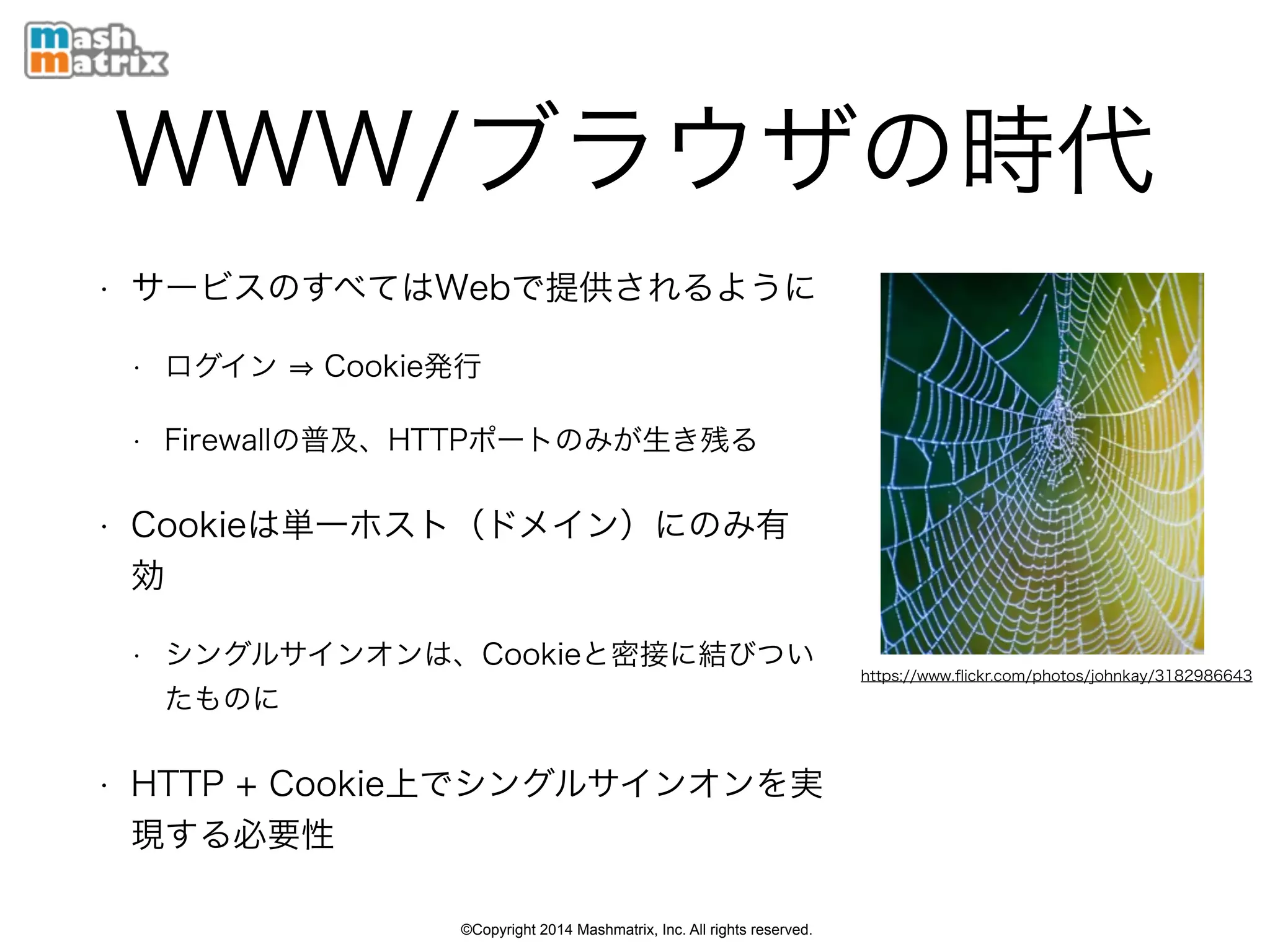 ©Copyright 2014 Mashmatrix, Inc. All rights reserved.
WWW/ブラウザの時代
• サービスのすべてはWebで提供されるように
• ログイン Cookie発行
• Firewallの普及、HTTPポートのみが生き残る
• Cookieは単一ホスト（ドメイン）にのみ有
効
• シングルサインオンは、Cookieと密接に結びつい
たものに
• HTTP + Cookie上でシングルサインオンを実
現する必要性
https://www.ﬂickr.com/photos/johnkay/3182986643
 