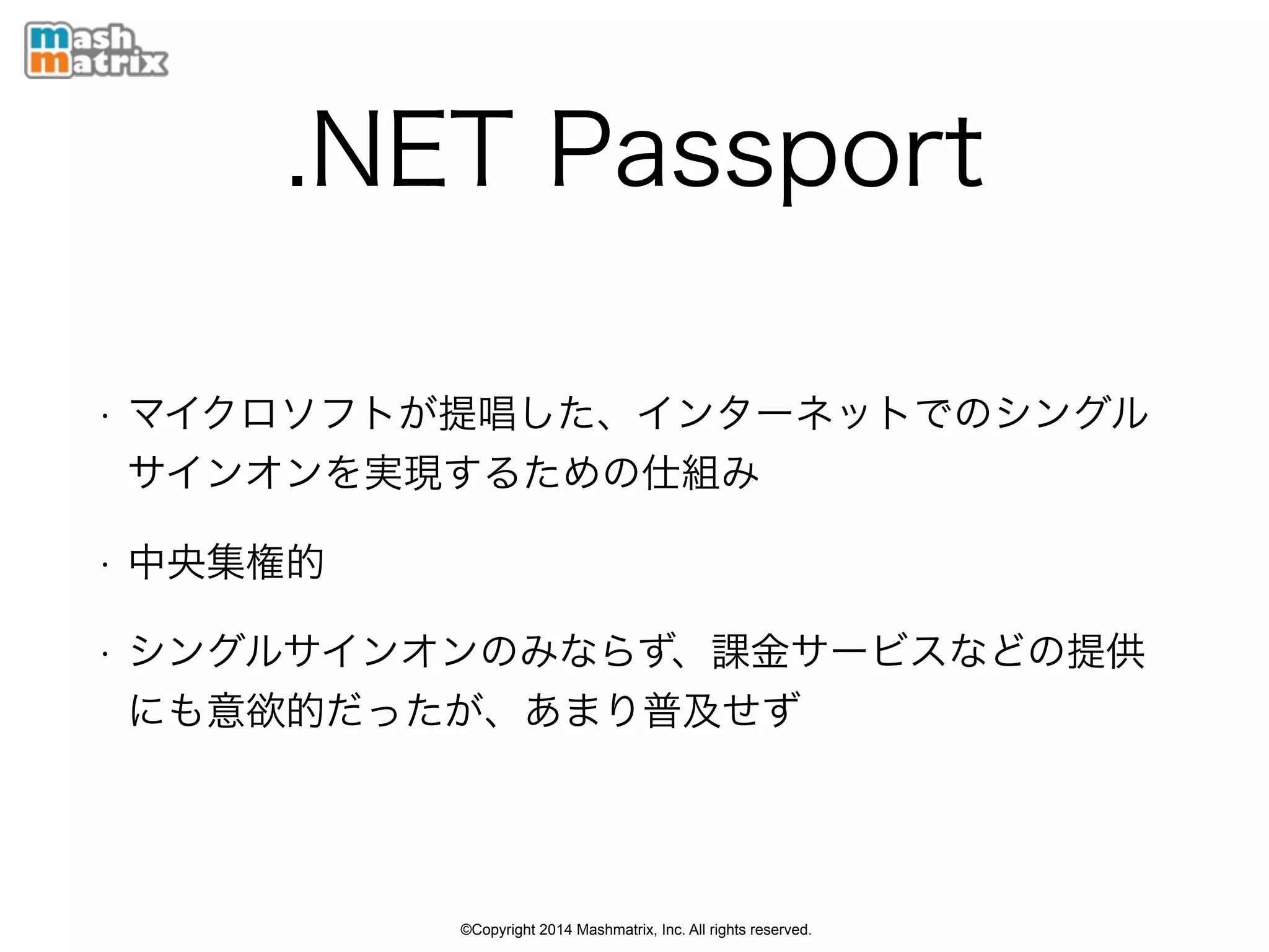 ©Copyright 2014 Mashmatrix, Inc. All rights reserved.
.NET Passport
• マイクロソフトが提唱した、インターネットでのシングル
サインオンを実現するための仕組み
• 中央集権的
• シングルサインオンのみならず、課金サービスなどの提供
にも意欲的だったが、あまり普及せず
 