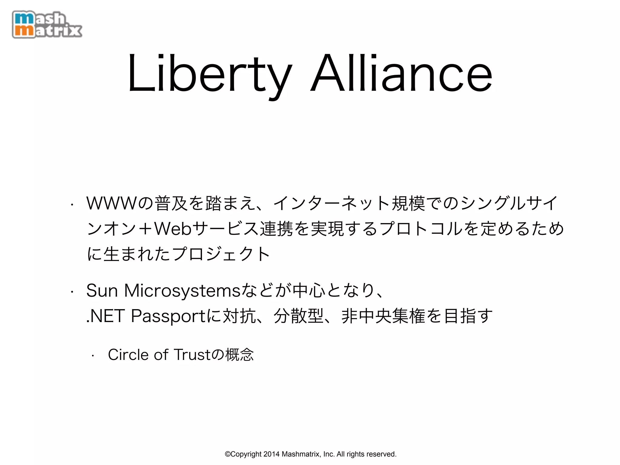 ©Copyright 2014 Mashmatrix, Inc. All rights reserved.
Liberty Alliance
• WWWの普及を踏まえ、インターネット規模でのシングルサイ
ンオン＋Webサービス連携を実現するプロトコルを定めるため
に生まれたプロジェクト
• Sun Microsystemsなどが中心となり、 
.NET Passportに対抗、分散型、非中央集権を目指す
• Circle of Trustの概念
 