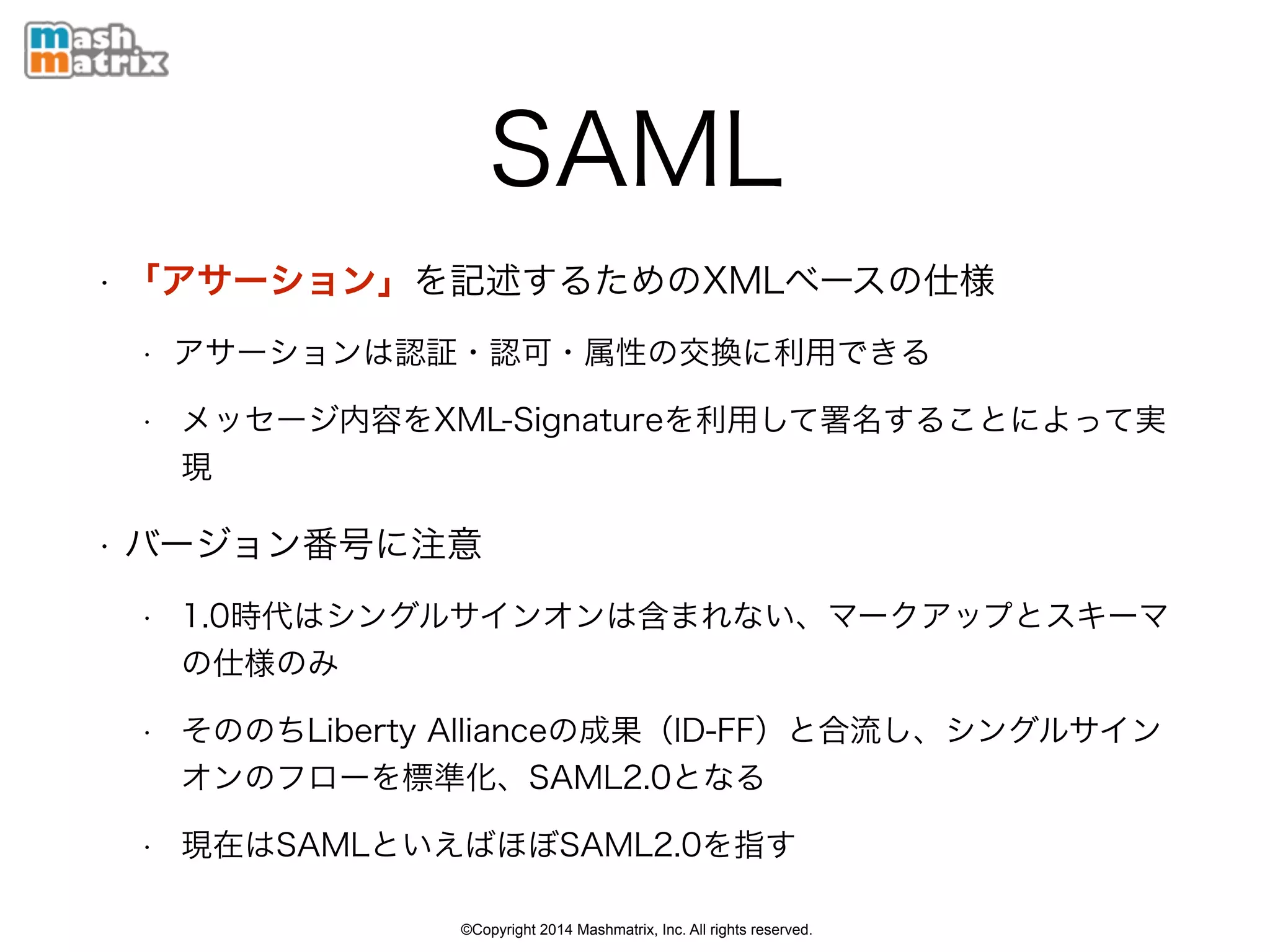 ©Copyright 2014 Mashmatrix, Inc. All rights reserved.
SAML
• 「アサーション」を記述するためのXMLベースの仕様
• アサーションは認証・認可・属性の交換に利用できる
• メッセージ内容をXML-Signatureを利用して署名することによって実
現
• バージョン番号に注意
• 1.0時代はシングルサインオンのプロファイルとマークアップ、スキー
マ仕様
• そののちLiberty Allianceの成果（ID-FF）と合流し、シングルサイン
オンフローに加えメタデータなどを標準化、SAML2.0となる
• 現在はSAMLといえばほぼSAML2.0を指す
 