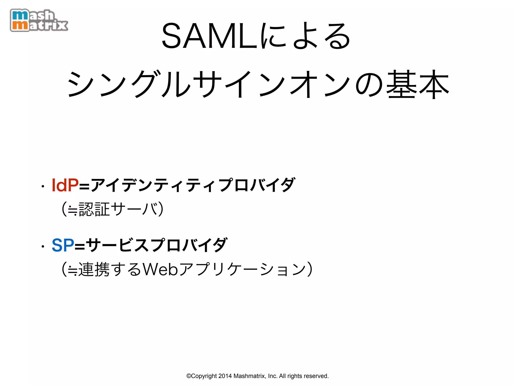 ©Copyright 2014 Mashmatrix, Inc. All rights reserved.
SAMLによる 
シングルサインオンの基本
• IdP=アイデンティティプロバイダ 
（ 認証サーバ）
• SP=サービスプロバイダ 
（ 連携するWebアプリケーション）
 