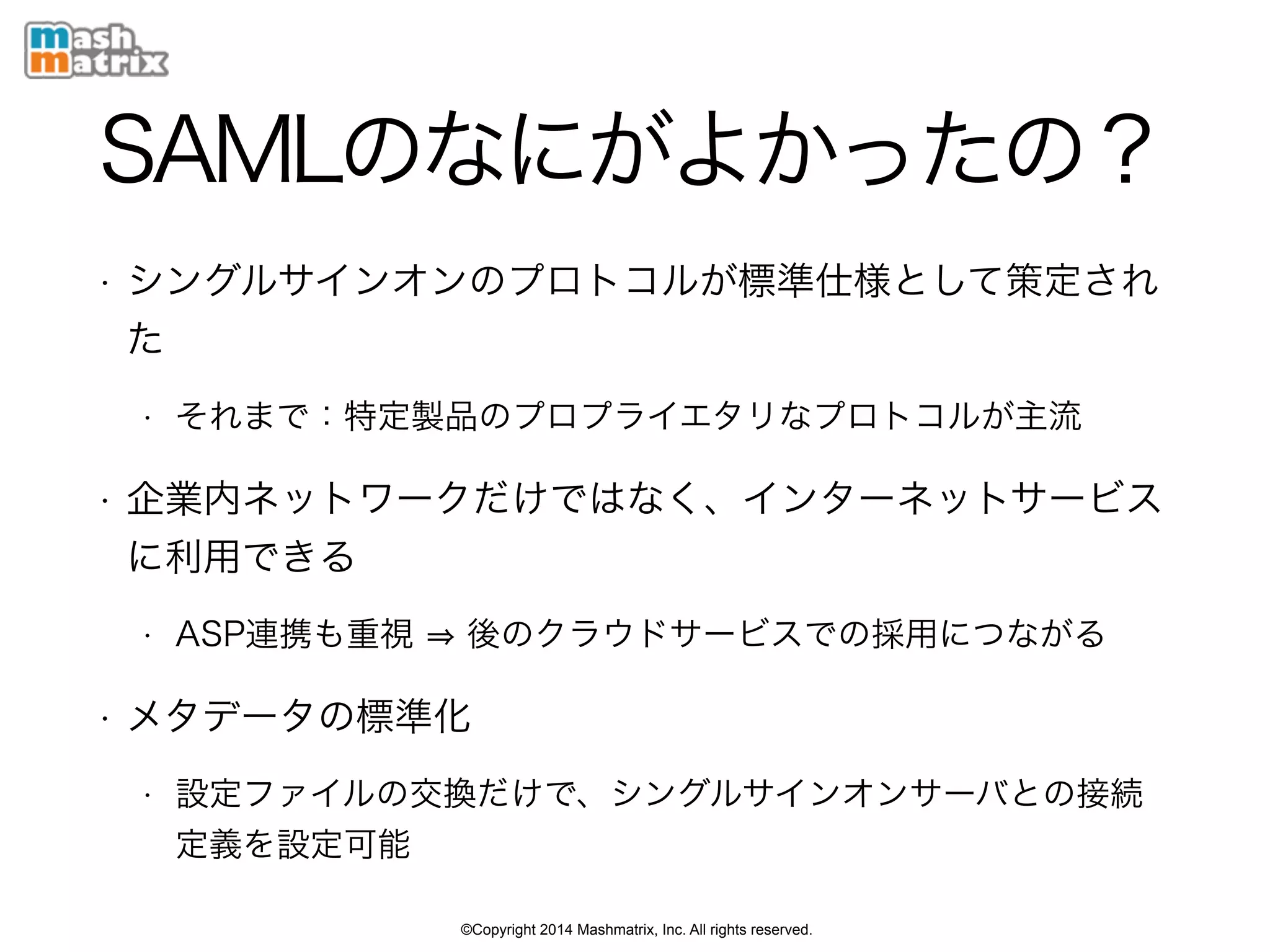 ©Copyright 2014 Mashmatrix, Inc. All rights reserved.
SAMLのなにがよかったの？
• シングルサインオンのプロトコルが標準仕様として策定され
た
• それまで：特定製品のプロプライエタリなプロトコルが主流
• 企業内ネットワークだけではなく、インターネットサービス
に利用できる
• ASP連携も重視 後のクラウドサービスでの採用につながる
• メタデータの標準化
• 設定ファイルの交換だけで、シングルサインオンサーバとの接続
定義を設定可能
 
