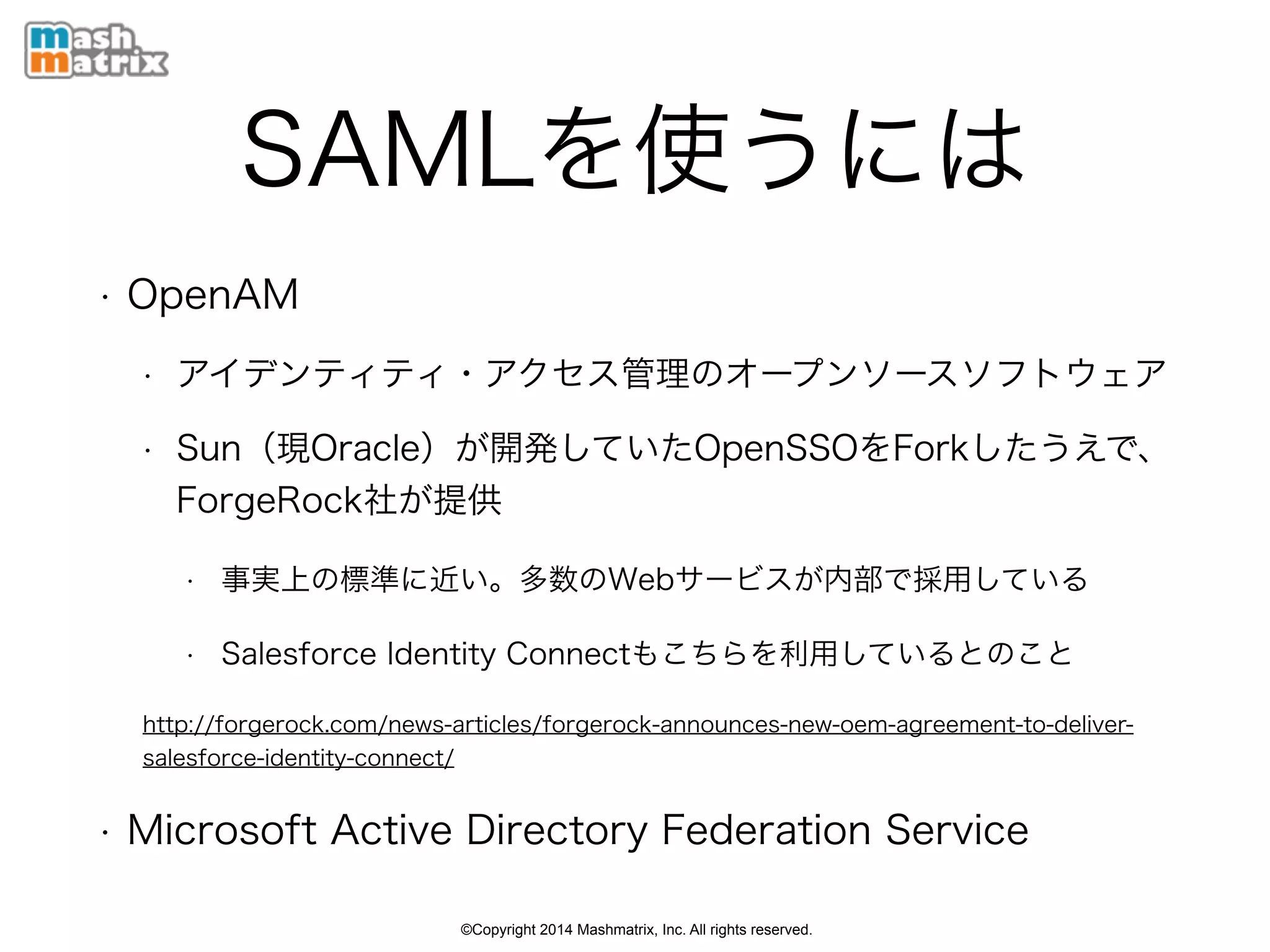 ©Copyright 2014 Mashmatrix, Inc. All rights reserved.
SAMLを使うには
• OpenAM
• アイデンティティ・アクセス管理のオープンソースソフトウェア
• Sun（現Oracle）が開発していたOpenSSOをForkしたうえで、
ForgeRock社が提供
• 事実上の標準に近い。多数のWebサービスが内部で採用している
• Salesforce Identity Connectもこちらを利用しているとのこと
http://forgerock.com/news-articles/forgerock-announces-new-oem-agreement-to-deliver-
salesforce-identity-connect/
• Microsoft Active Directory Federation Service
 
