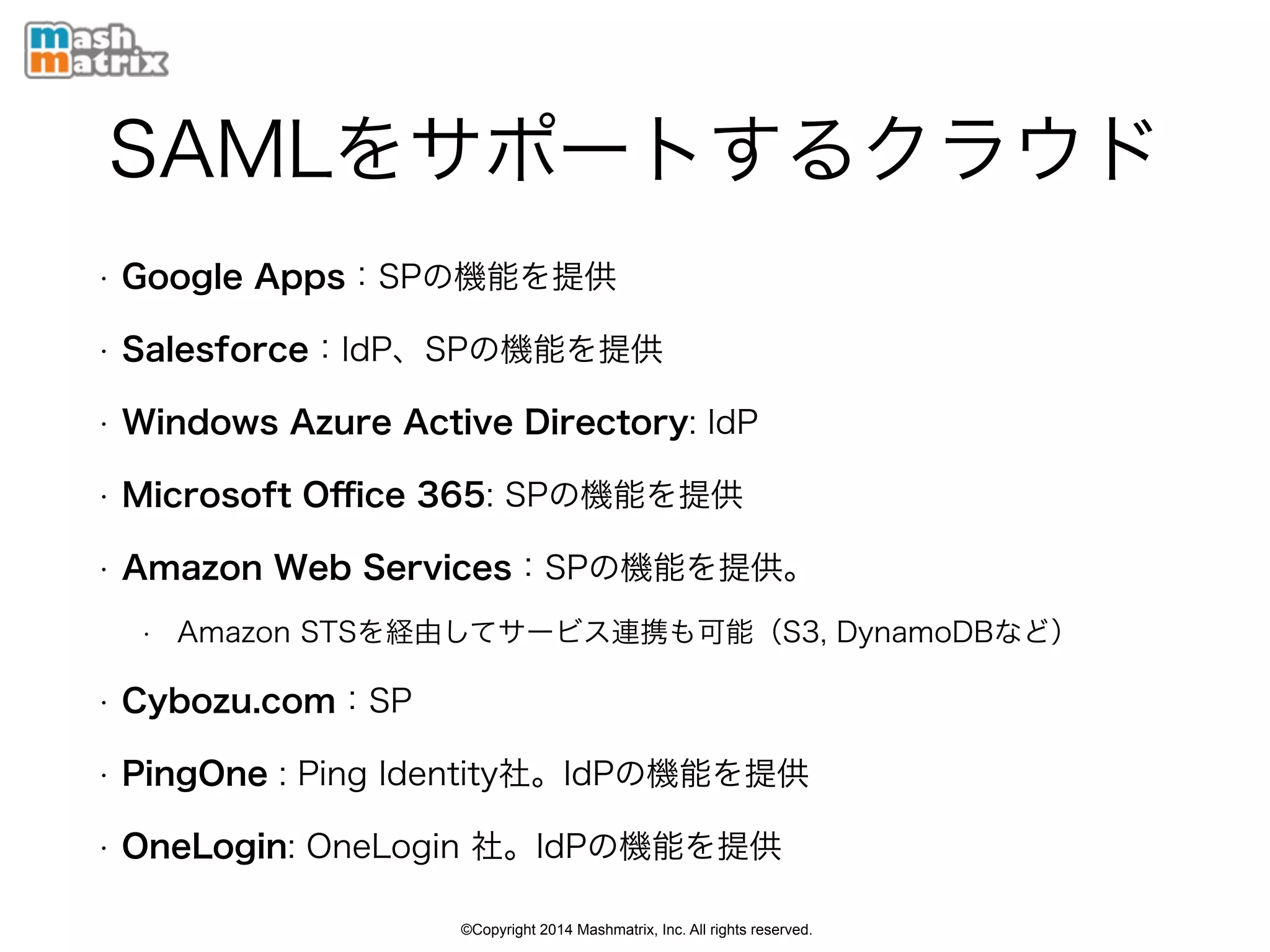 ©Copyright 2014 Mashmatrix, Inc. All rights reserved.
SAMLをサポートするクラウド
• Google Apps：SPの機能を提供
• Salesforce：IdP、SPの機能を提供
• Windows Azure Active Directory: IdP
• Microsoft Oﬃce 365: SPの機能を提供
• Amazon Web Services：SPの機能を提供。
• Amazon STSを経由してサービス連携も可能（S3, DynamoDBなど）
• Cybozu.com：SP
• PingOne : Ping Identity社。IdPの機能を提供
• OneLogin: OneLogin 社。IdPの機能を提供
 