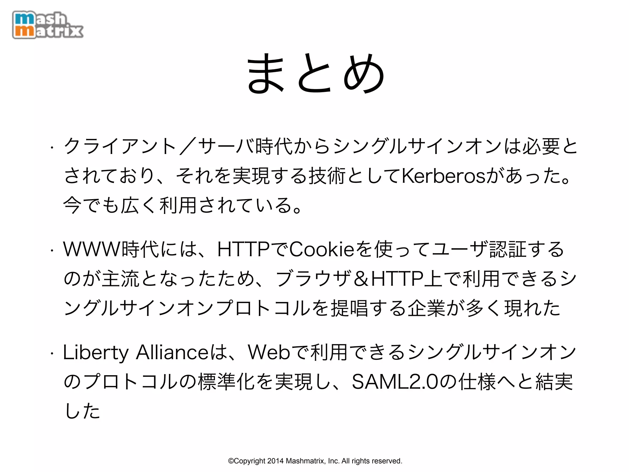©Copyright 2014 Mashmatrix, Inc. All rights reserved.
まとめ
• クライアント／サーバ時代からシングルサインオンは必要と
されており、それを実現する技術としてKerberosがあった。
今でも広く利用されている。
• WWW時代には、HTTPでCookieを使ってユーザ認証する
のが主流となったため、ブラウザ＆HTTP上で利用できるシ
ングルサインオンプロトコルを提唱する企業が多く現れた
• Liberty Allianceは、Webで利用できるシングルサインオン
のプロトコルの標準化を実現し、SAML2.0の仕様へと結実
した
 