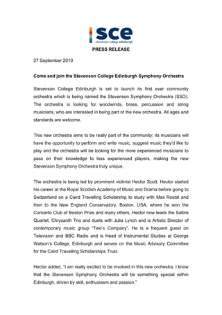 PRESS RELEASE

27 September 2010


Come and join the Stevenson College Edinburgh Symphony Orchestra

Stevenson College Edinburgh is set to launch its first ever community
orchestra which is being named the Stevenson Symphony Orchestra (SSO).
The orchestra is looking for woodwinds, brass, percussion and string
musicians, who are interested in being part of the new orchestra. All ages and
standards are welcome.


This new orchestra aims to be really part of the community; its musicians will
have the opportunity to perform and write music, suggest music they d like to
play and the orchestra will be looking for the more experienced musicians to
pass on their knowledge to less experienced players, making the new
Stevenson Symphony Orchestra truly unique.


The orchestra is being led by prominent violinist Hector Scott. Hector started
his career at the Royal Scottish Academy of Music and Drama before going to
Switzerland on a Caird Travelling Scholarship to study with Max Rostal and
then to the New England Conservatory, Boston, USA, where he won the
Concerto Club of Boston Prize and many others. Hector now leads the Saltire
Quartet, Chrysanth Trio and duets with Julia Lynch and is Artistic Director of
contemporary music group Two s Company . He is a frequent guest on
Television and BBC Radio and is Head of Instrumental Studies at George
Watson s College, Edinburgh and serves on the Music Advisory Committee
for the Caird Travelling Scholarships Trust.


Hector added, I am really excited to be involved in this new orchestra. I know
that the Stevenson Symphony Orchestra will be something special within
Edinburgh, driven by skill, enthusiasm and passion.
 