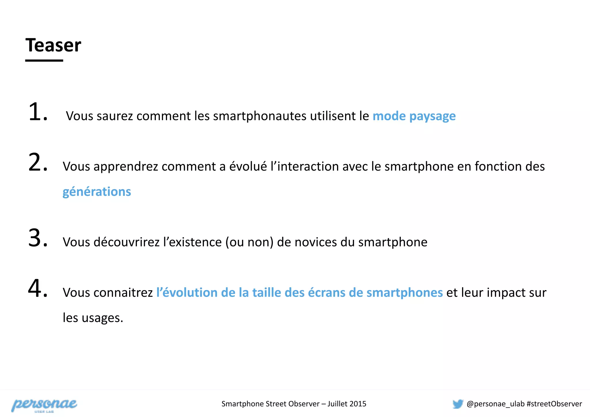 Smartphone	
  Street	
  Observer	
  –	
  Juillet	
  2015 @personae_ulab	
  #streetObserver
Teaser
1. 	
  Vous	
  saurez	
  comment	
  les	
  smartphonautes	
  utilisent	
  le	
  mode	
  paysage	
  
2. Vous	
  apprendrez	
  comment	
  a	
  évolué	
  l’interaction	
  avec	
  le	
  smartphone	
  en	
  fonction	
  des	
  
générations	
  
3. Vous	
  découvrirez	
  l’existence	
  (ou	
  non)	
  de	
  novices	
  du	
  smartphone	
  
4. Vous	
  connaitrez	
  l’évolution	
  de	
  la	
  taille	
  des	
  écrans	
  de	
  smartphones	
  et	
  leur	
  impact	
  sur	
  
les	
  usages.
 
