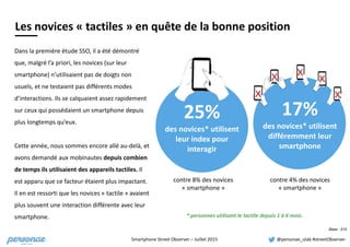 Smartphone	
  Street	
  Observer	
  –	
  Juillet	
  2015 @personae_ulab	
  #streetObserver
Dans	
  la	
  première	
  étude	
  SSO,	
  il	
  a	
  été	
  démontré	
  
que,	
  malgré	
  l’a	
  priori,	
  les	
  novices	
  (sur	
  leur	
  
smartphone)	
  n’utilisaient	
  pas	
  de	
  doigts	
  non	
  
usuels,	
  et	
  ne	
  testaient	
  pas	
  différents	
  modes	
  
d’interactions.	
  Ils	
  se	
  calquaient	
  assez	
  rapidement	
  
sur	
  ceux	
  qui	
  possédaient	
  un	
  smartphone	
  depuis	
  
plus	
  longtemps	
  qu’eux.	
  	
  
Cette	
  année,	
  nous	
  sommes	
  encore	
  allé	
  au-­‐delà,	
  et	
  
avons	
  demandé	
  aux	
  mobinautes	
  depuis	
  combien	
  
de	
  temps	
  ils	
  utilisaient	
  des	
  appareils	
  tactiles.	
  Il	
  
est	
  apparu	
  que	
  ce	
  facteur	
  étaient	
  plus	
  impactant.	
  	
  
Il	
  en	
  est	
  ressorti	
  que	
  les	
  novices	
  «	
  tactile	
  »	
  avaient	
  
plus	
  souvent	
  une	
  interaction	
  différente	
  avec	
  leur	
  
smartphone.
17%	
  
des	
  novices*	
  utilisent	
  
différemment	
  leur	
  
smartphone
Les	
  novices	
  «	
  tactiles	
  »	
  en	
  quête	
  de	
  la	
  bonne	
  position
Base : 515
25%	
  
des	
  novices*	
  utilisent	
  
leur	
  index	
  pour	
  
interagir
*	
  personnes	
  utilisant	
  le	
  tactile	
  depuis	
  1	
  à	
  6	
  mois.	
  
contre	
  8%	
  des	
  novices	
  
«	
  smartphone	
  »
contre	
  4%	
  des	
  novices	
  
«	
  smartphone	
  »
x
x x
x
x
 
