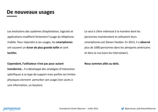 Smartphone	
  Street	
  Observer	
  –	
  Juillet	
  2015 @personae_ulab	
  #streetObserver
De nouveaux usages
Les	
  évolutions	
  des	
  systèmes	
  d’exploitation,	
  logiciels	
  et	
  
applications	
  modifient	
  fortement	
  l’usage	
  du	
  téléphone	
  
mobile.	
  Pour	
  répondre	
  à	
  ces	
  usages,	
  les	
  smartphones	
  
ont	
  souvent	
  un	
  écran	
  de	
  plus	
  grande	
  taille	
  et	
  sont	
  
tactiles.	
  	
  
Cependant,	
  l’utilisateur	
  n’est	
  pas	
  pour	
  autant	
  
transformé…	
  Il	
  a	
  développé	
  des	
  stratégies	
  d’interaction	
  
spécifiques	
  à	
  ce	
  type	
  de	
  support	
  mais	
  parfois	
  ses	
  limites	
  
physiques	
  viennent	
  	
  perturber	
  son	
  usage	
  (non	
  accès	
  à	
  
une	
  information,	
  un	
  bouton).	
  
De	
  nouveaux	
  usages
Le	
  seul	
  à	
  s’être	
  intéressé	
  à	
  la	
  manière	
  dont	
  les	
  
personnes	
  maintenaient	
  et	
  utilisaient	
  leurs	
  
smartphones	
  est	
  Steven	
  Hoober.	
  En	
  2013,	
  il	
  a	
  observé	
  
plus	
  de	
  1000	
  personnes	
  dans	
  les	
  aéroports	
  américains	
  
et	
  dans	
  la	
  rue	
  (sans	
  les	
  interviewer).	
  	
  
Nous	
  sommes	
  allés	
  au-­‐delà.	
  
 