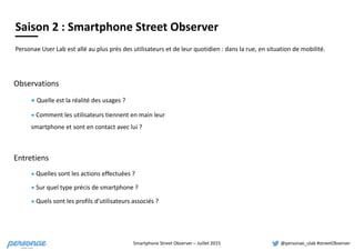 Smartphone	
  Street	
  Observer	
  –	
  Juillet	
  2015 @personae_ulab	
  #streetObserver
Observations
▪	
  Quelle	
  est	
  la	
  réalité	
  des	
  usages	
  ?	
  
▪	
  Comment	
  les	
  utilisateurs	
  tiennent	
  en	
  main	
  leur	
  
smartphone	
  et	
  sont	
  en	
  contact	
  avec	
  lui	
  ?
Entretiens
▪	
  Quelles	
  sont	
  les	
  actions	
  effectuées	
  ?	
  	
  
▪	
  Sur	
  quel	
  type	
  précis	
  de	
  smartphone	
  ?	
  
▪	
  Quels	
  sont	
  les	
  profils	
  d’utilisateurs	
  associés	
  ?	
  
Dix a priori à l’épreuve
du terrainPersonae	
  User	
  Lab	
  est	
  allé	
  au	
  plus	
  près	
  des	
  utilisateurs	
  et	
  de	
  leur	
  quotidien	
  :	
  dans	
  la	
  rue,	
  en	
  situation	
  de	
  mobilité.	
  
Saison	
  2	
  :	
  Smartphone	
  Street	
  Observer
 