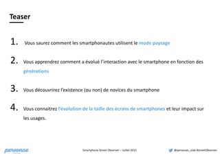 Smartphone	
  Street	
  Observer	
  –	
  Juillet	
  2015 @personae_ulab	
  #streetObserver
Teaser
1. 	
  Vous	
  saurez	
  comment	
  les	
  smartphonautes	
  utilisent	
  le	
  mode	
  paysage	
  
2. Vous	
  apprendrez	
  comment	
  a	
  évolué	
  l’interaction	
  avec	
  le	
  smartphone	
  en	
  fonction	
  des	
  
générations	
  
3. Vous	
  découvrirez	
  l’existence	
  (ou	
  non)	
  de	
  novices	
  du	
  smartphone	
  
4. Vous	
  connaitrez	
  l’évolution	
  de	
  la	
  taille	
  des	
  écrans	
  de	
  smartphones	
  et	
  leur	
  impact	
  sur	
  
les	
  usages.
 