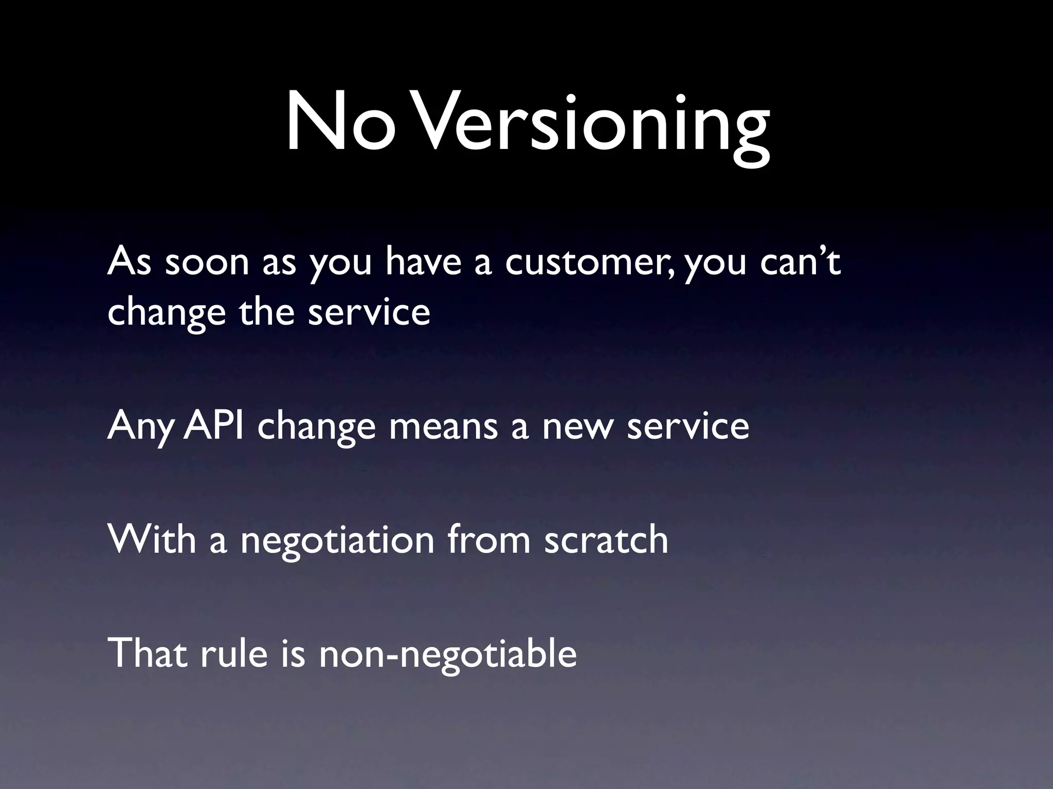 No Versioning
As soon as you have a customer, you can’t
change the service

Any API change means a new service

With a negotiation from scratch

That rule is non-negotiable
 