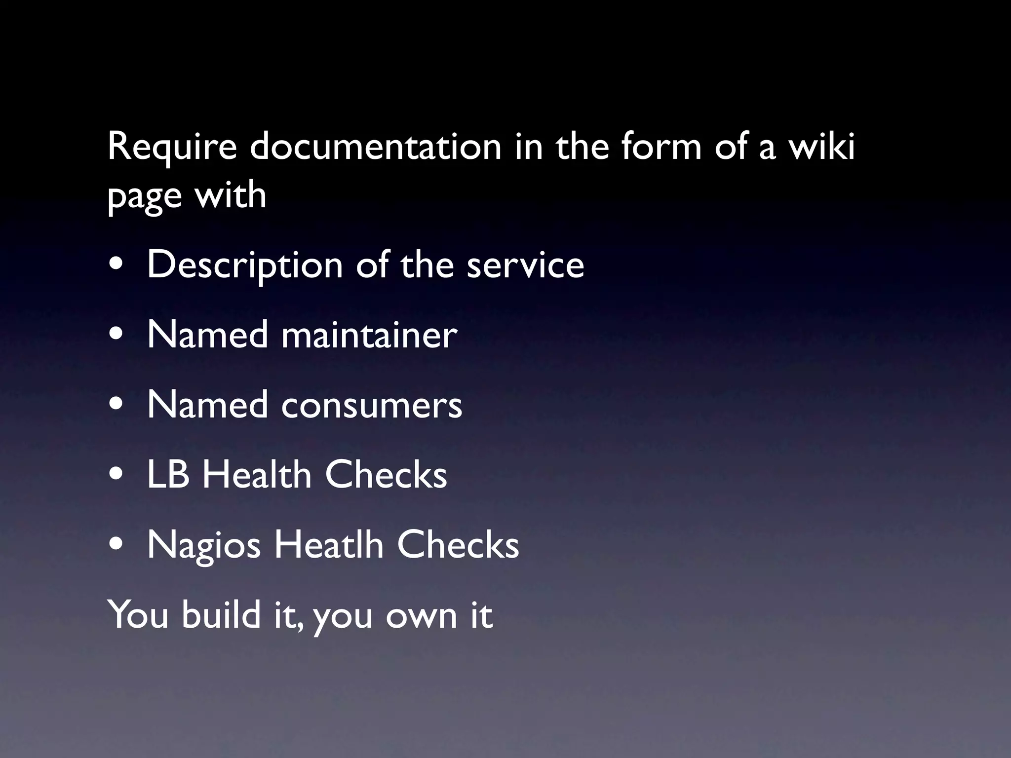 Require documentation in the form of a wiki
page with
•   Description of the service
•   Named maintainer
•   Named consumers
•   LB Health Checks
•   Nagios Heatlh Checks
You build it, you own it
 