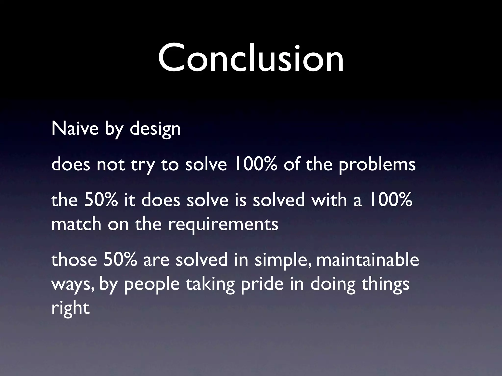 Conclusion
Naive by design
does not try to solve 100% of the problems
the 50% it does solve is solved with a 100%
match on the requirements
those 50% are solved in simple, maintainable
ways, by people taking pride in doing things
right
 