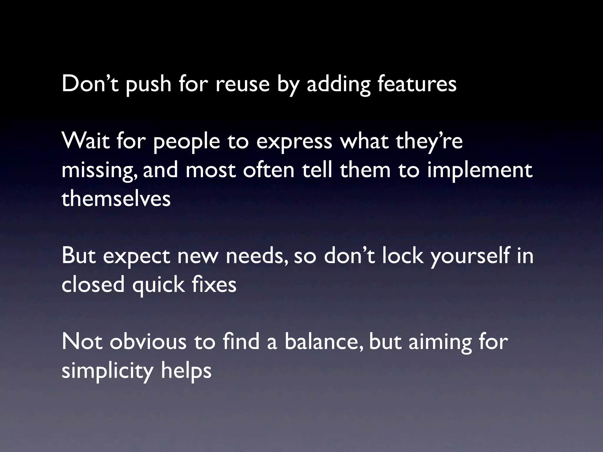 Don’t push for reuse by adding features

Wait for people to express what they’re
missing, and most often tell them to implement
themselves

But expect new needs, so don’t lock yourself in
closed quick ﬁxes

Not obvious to ﬁnd a balance, but aiming for
simplicity helps
 