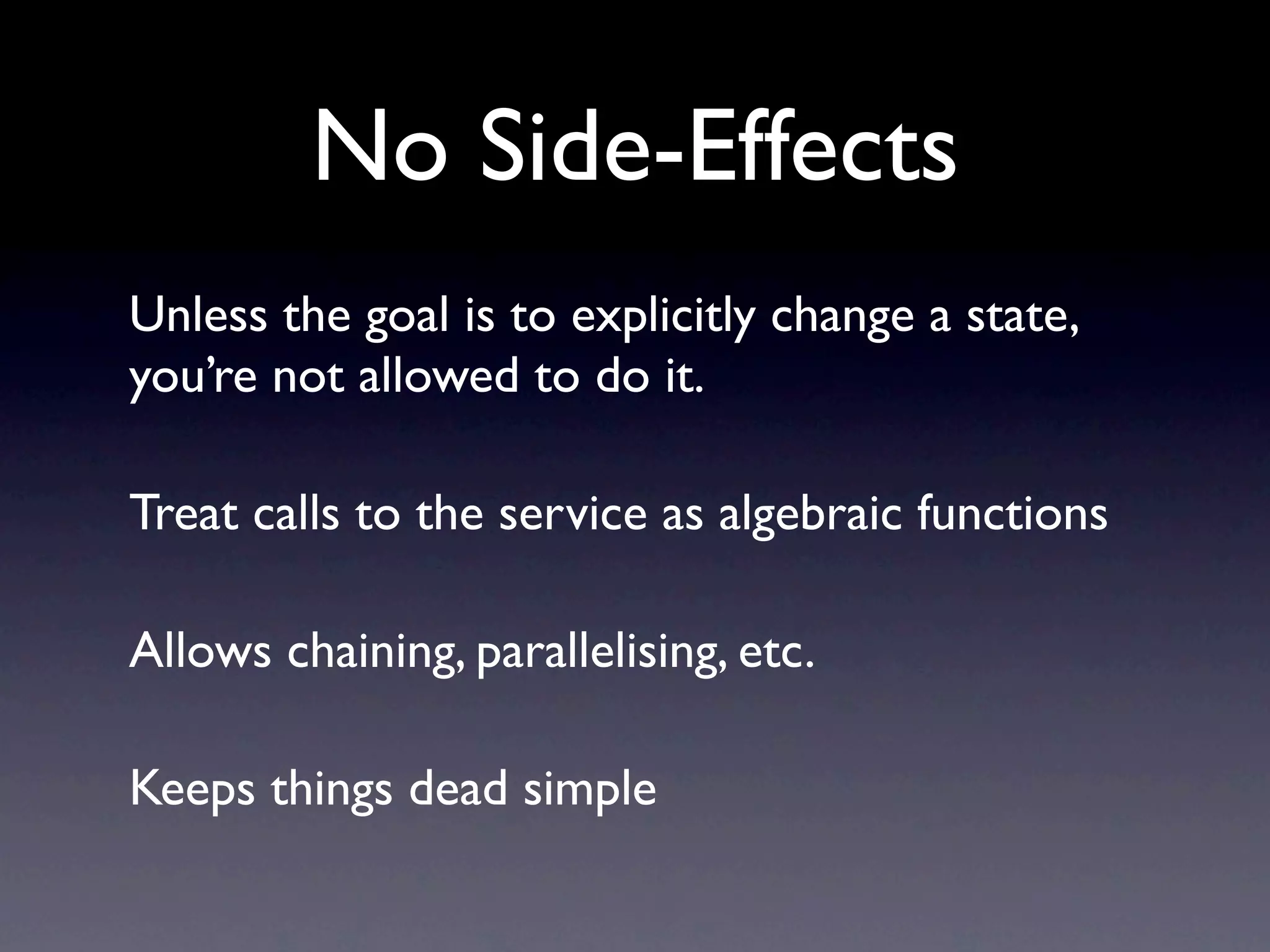No Side-Effects
Unless the goal is to explicitly change a state,
you’re not allowed to do it.

Treat calls to the service as algebraic functions

Allows chaining, parallelising, etc.

Keeps things dead simple
 