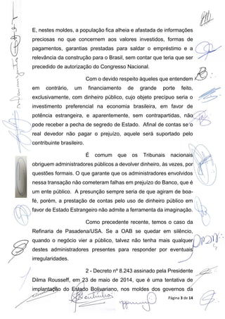 Página 3 de 14
E, nestes moldes, a população fica alheia e afastada de informações
preciosas no que concernem aos valores investidos, formas de
pagamentos, garantias prestadas para saldar o empréstimo e a
relevância da construção para o Brasil, sem contar que teria que ser
precedido de autorização do Congresso Nacional.
Com o devido respeito àqueles que entendem
em contrário, um financiamento de grande porte feito,
exclusivamente, com dinheiro público, cujo objeto precípuo seria o
investimento preferencial na economia brasileira, em favor de
potência estrangeira, e aparentemente, sem contrapartidas, não
pode receber a pecha de segredo de Estado. Afinal de contas se o
real devedor não pagar o prejuízo, aquele será suportado pelo
contribuinte brasileiro.
É comum que os Tribunais nacionais
obriguem administradores públicos a devolver dinheiro, às vezes, por
questões formais. O que garante que os administradores envolvidos
nessa transação não cometeram falhas em prejuízo do Banco, que é
um ente público. A presunção sempre seria de que agiram de boa-
fé, porém, a prestação de contas pelo uso de dinheiro público em
favor de Estado Estrangeiro não admite a ferramenta da imaginação.
Como precedente recente, temos o caso da
Refinaria de Pasadena/USA. Se a OAB se quedar em silêncio,
quando o negócio vier a público, talvez não tenha mais qualquer
destes administradores presentes para responder por eventuais
irregularidades.
2 - Decreto nº 8.243 assinado pela Presidente
Dilma Rousseff, em 23 de maio de 2014, que é uma tentativa de
implantação do Estado Bolivariano, nos moldes dos governos da
 