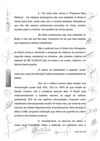Página 6 de 14
4 - Por outro lado, temos o “Programa Mais
Médicos”. Os médicos estrangeiros são uma realidade no Brasil e
vieram para ficar, ainda mais com a recente reeleição. Ressalta-se
que não são apenas profissionais provindos de Cuba, embora
aqueles sejam a maioria, mas também de outros países.
Se estes profissionais são uma realidade no
Brasil, e não vão sair tão cedo, necessário se faz que haja respeito
aos respectivos direitos trabalhistas.
Não é possível que a Ordem dos Advogados
do Brasil continue admitindo a presença de médicos de primeira e
segunda classe, recebendo os primeiros, não cubanos, salários no
patamar de R$ 10.000,00 (dez mil reais) e os outros, cubanos, um
décimo desta quantia.
O salário do trabalhador é sagrado, sendo
certo que nossa Constituição Federal estabelece a irredutibilidade de
salário.
Ora, se o médico cubano após receber sua
remuneração quiser doar 50%, 70% ou 100% do que recebe ao
Estado Cubano, isto é problema pessoal dele. O Brasil está
institucionalizando o trabalho escravo ao pagar ao referido
profissional 10% de sua legítima remuneração, enquanto outro
trabalhador a ele equiparado recebe 10 vezes mais, por conta de uma
cláusula de tratado flagrantemente inconstitucional. Esta situação é
afeta à OAB, enquanto Instituição que afirma ser guardiã da ordem
jurídica e dos direitos humanos.
E, recentemente, no discurso da vitória, a
nossa atual Presidente voltou a defender um plebiscito para a
 