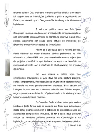 Página 7 de 14
reforma política. Ora, onde esta manobra política foi feita, o resultado
foi trágico para as instituições jurídicas e para a organização do
Estado, sendo certo que o Congresso Nacional negou tal ideia nesta
legislatura.
A reforma política deve ser feita pelo
Congresso Nacional, mediante um amplo debate com a sociedade, e
não ser imposta pelo governante de plantão. O país vive a atual crise
política justamente por causa desta atitude de ingerência do
Executivo em todos os aspectos da vida pública.
Assim, se o Executivo quer a reforma política,
como detentor da maior bancada, deverá promovê-la no foro
adequado e cabe à OAB zelar para que referida reforma seja objeto
de projetos messiânicos que tenham por escopo o benefício da
maioria (atualmente, sob a influência do atual governo) em prejuízo
da minoria.
Em face destes e outros fatos que
entendemos gravíssimos, a OAB deve ter uma postura proativa,
sendo, simplesmente, inconcebível que o Conselho Federal continue
na inércia ou com posicionamentos discretos. Esta atitude de
indulgência para com os poderosos adotada nos últimos tempos,
nega o passado e as lutas da própria entidade e de vários grandes
baluartes da advocacia nacional.
O Conselho Federal deve zelar pela ordem
jurídica e desta forma, não se consiste em favor aos subscritores
desta carta, quando promover a cobrança de explicações junto às
autoridades competentes. Inclusive, se for o caso, deve procurar
aplicar os remédios jurídicos previstos na Constituição e na
legislação comum, visando garantir a transparência da coisa pública.
 