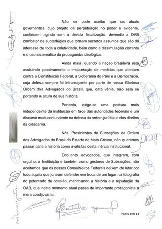 Página 8 de 14
Não se pode aceitar que os atuais
governantes, cujo projeto de perpetuação no poder é evidente,
continuem agindo sem a devida fiscalização, devendo a OAB
combater os subterfúgios que tornam secretos assuntos que são de
interesse de toda a coletividade, bem como a dissimulação corrente
e o uso sistemático da propaganda ideológica.
Ainda mais, quando a nação brasileira está
assistindo passivamente a implantação de medidas que atentam
contra a Constituição Federal, a Soberania do País e a Democracia,
cuja defesa sempre foi intransigente por parte de nossa Gloriosa
Ordem dos Advogados do Brasil, que, data vênia, não está se
portando à altura de sua história.
Portanto, exige-se uma postura mais
independente da instituição em face das autoridades federais e um
discurso mais contundente na defesa da ordem jurídica e dos direitos
da cidadania.
Nós, Presidentes de Subseções da Ordem
dos Advogados do Brasil do Estado de Mato Grosso, não queremos
passar para a história como avalistas desta inércia institucional.
Enquanto advogados, que integram, com
orgulho, a Instituição e também como gestores de Subseções, não
aceitamos que os nossos Conselheiros Federais deixem de lutar por
tudo aquilo que juraram defender em troca de um lugar na fotografia
do potentado de ocasião, manchando a história e a reputação da
OAB, que neste momento atual passa de importante protagonista a
mera coadjuvante.
 