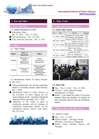 - 2 -
Ⅰ. News and Notice
1. News and Issues
1.1 Student Recruitment for 2015
■ Recruitment Dates :
Oct. 27, 2014 – Nov. 14, 2014
■ Oral Examination : Nov. 29, 2014
■ Final Admission Decision : Dec. 5, 2014
2. Notice
2.1 Name Change
Category
Name of
Department
Majors
Formerly
Department of
Global
Construction
Management
Global
Construction
Management
Currently
Department of
Global
Construction
Global Construction
Management,
Global Construction
Engineering,
Global Infrastructure
Development
2.2 International School of Urban Sciences
In The News
■ Fostering professionals who will lead construction
markets in developing countries (Seoul Economy,
Sep. 1, 2014)
■ International School of Urban Sciences at
the University of Seoul, leaping into the
mecca producing on-site customized professional
manpower (Korea Land Daily, Oct. 5, 2014)
■ Dedication to the export of urban &
construction packages and the fosterage of
construction professionals tailored for the
international markets (Korea Land Daily,
Oct. 20, 2014)
Ⅱ. Main Events
1. Urban Infra Forum and Field Trip
1.1 Urban Infra Forum
No. Date Theme Lecturer
1st Aug. 14,2014
International Traffic Plan
& Property Development
Sang-
Hoon
Jung
2nd Sep. 11,2014
Housing Policy Review:
France and US
Young-
Tae Kim
3rd Oct. 23,2014
Kaesong Industrial Complex
& Inter-Korean Relations
Chang-
Seok
Yang
4th Nov. 20,2014
SMG’s Best Policy
Practices, Reverberating
around the globe
Soo-
Yeon Lee
5th Dec. 11,2014
How to Understand
Korea's Rapid Growth
Jung-
Ho Yoo
1.2 Field Trip
■ Date : Nov. 14, 2014 – Nov. 15, 2014
■ Location : Korea Appraisal Board
(Headquarters in Daegu)
■ Details: A tour around the facility of the Korea
Appraisal Board and attendance of meetings for
active discussions between local and international
students
2. Special Lecture and Main Events
2.1 Special Lecture
■ Date : Nov. 13, 2014
■ Special Lecturer : Bon-gang Hwang
(Professor, University of Singapore)
■ Details: Green Building Projects and
Strategies
 