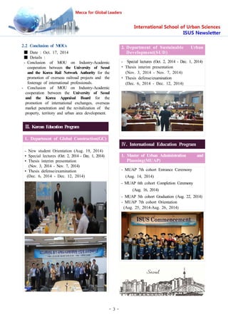 - 3 -
2.2 Conclusion of MOUs
■ Date : Oct. 17, 2014
■ Details :
- Conclusion of MOU on Industry-Academic
cooperation between the University of Seoul
and the Korea Rail Network Authority for the
promotion of overseas railroad projects and the
fosterage of international professionals.
- Conclusion of MOU on Industry-Academic
cooperation between the University of Seoul
and the Korea Appraisal Board for the
promotion of international exchanges, overseas
market penetration and the revitalization of the
property, territory and urban area development.
Ⅲ. Korean Education Program
1. Department of Global Construction(GC)
- New student Orientation (Aug. 19, 2014)
• Special lectures (Oct. 2, 2014 - Dec. 1, 2014)
• Thesis interim presentation
(Nov. 3, 2014 - Nov. 7, 2014)
• Thesis defense/examination
(Dec. 6, 2014 - Dec. 12, 2014)
2. Department of Sustainable Urban
Development(SUD)
- Special lectures (Oct. 2, 2014 - Dec. 1, 2014)
• Thesis interim presentation
(Nov. 3, 2014 - Nov. 7, 2014)
• Thesis defense/examination
(Dec. 6, 2014 - Dec. 12, 2014)
Ⅳ. International Education Program
1. Master of Urban Administration and
Planning(MUAP)
- MUAP 7th cohort Entrance Ceremony
(Aug. 14, 2014)
- MUAP 6th cohort Completion Ceremony
(Aug. 16, 2014)
- MUAP 5th cohort Graduation (Aug. 22, 2014)
- MUAP 7th cohort Orientation
(Aug. 25, 2014-Aug. 26, 2014)
 