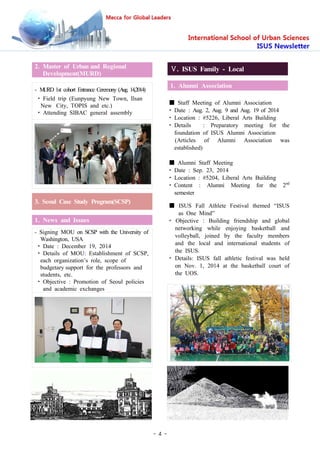 - 4 -
2. Master of Urban and Regional
Development(MURD)
- MURD 1st cohort Entrance Ceremony (Aug. 14,2014)
• Field trip (Eunpyung New Town, Ilsan
New City, TOPIS and etc.)
• Attending SIBAC general assembly
3. Seoul Case Study Program(SCSP)
1. News and Issues
- Signing MOU on SCSP with the University of
Washington, USA
• Date : December 19, 2014
• Details of MOU: Establishment of SCSP,
each organization’s role, scope of
budgetary support for the professors and
students, etc.
• Objective : Promotion of Seoul policies
and academic exchanges
Ⅴ. ISUS Family - Local
1. Alumni Association
■ Staff Meeting of Alumni Association
• Date : Aug. 2, Aug. 9 and Aug. 19 of 2014
• Location : #5226, Liberal Arts Building
• Details : Preparatory meeting for the
foundation of ISUS Alumni Association
(Articles of Alumni Association was
established)
■ Alumni Staff Meeting
• Date : Sep. 23, 2014
• Location : #5204, Liberal Arts Building
• Content : Alumni Meeting for the 2nd
semester
■ ISUS Fall Athlete Festival themed “ISUS
as One Mind”
• Objective : Building friendship and global
networking while enjoying basketball and
volleyball, joined by the faculty members
and the local and international students of
the ISUS.
• Details: ISUS fall athletic festival was held
on Nov. 1, 2014 at the basketball court of
the UOS.
 