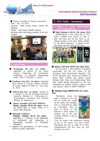 - 5 -
■ General Assembly of Alumni Association
• Date : Dec. 18, 2014
• Location : Main Lecture Room, Liberal Arts
Building
• Details : 2nd Alumni President Election
(So-Kyum Kim) and closing ceremony of the 2nd
semester
2. Family Events
■ Woong-Jang Oh (GC, 1st cohort) :
Appointed as advisor to the Korea
Airports Corporation for Construction
Technology on Business Management
Field) (Oct. 8, 2014-Oct. 7, 2016)
■ Gyu-Hwan Nam (GC, 1st cohort) : Promoted
from director to executive director. (director
of on-site support) at Halla Co., Ltd. (Aug.
27, 2014)
■ Ji-Hwan Kim (GC, 1st cohort) : Elected as
a member of the 9th Gyeonggi Provincial
Assembly. (Member of Construction &
Transportation Committee, New Political
Alliance for Democracy)
■ Vanessa Alexandra VELASCO BERNAL
(Bogota, Colombia, MUAP, 6th cohort ): Joined
the World Bank at Bogota Office as a
senior Urban Specialist.
■ Janekankit JANEKAN
(Bangkok, Thailand, MUAP, 5th cohort) :
Appointed as a professor at the Department
of Architecture and Engineering in
Rajamangala University of Technology
Thanyaburi.
※ Supports and participations of ISUS alumni
would be greatly appreciated
Ⅵ. ISUS Family - International
1. Master of Urban Administration
and Pl7nning(MUAP)
■ Malik Olalekan LAWAL (7th cohort, 2014)
Malik(Nigeria) is the rising star of the
UOS’s Football team where he used to
play with them just for fun. Now, as an
official member of the team, Malik, dubbed
as “the Black Magician”, is reputed as the
best player and the pride of the team.
■ Barbara CARVAJAL PINTO (7th cohort, 2014)
On November 9 2014 Barbara (Colombia)
successfully ran the full course of the
JoongAng Seoul International Marathon. The
42.195 kilometer route started and finished on
Jamsil Main Stadium and passed around
Olympic Park, Suseo and Dunchon-dong. More
than 14,800 people participated in the race
unhindered by weather, blisters, cramps or the
long distance. What an IRON WOMAN!
■ Thinnakone Koung PHIMMAVONG (7th cohort,
2014)
Thinnakone (Laos) has
made a promise to his wife
that he would lose weight
(as his family and colleagues
were so concerned he might
go overweight). After he
came to Korea, he has
followed a harsh routine of
working out at the gym
everyday (TWICE a day on
weekends!)
Now he beams with satisfaction looking
at him in the mirror. You know what?
Thinnakone has lost as much as 8 kilos!
Congratulations! Oh boy, show me your
six-pack next time!
 