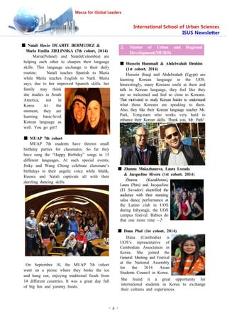 - 6 -
■ Natali Rocio DUARTE BERMUDEZ &
Maria Emilia ZIELINSKA (7th cohort, 2014)
Maria(Poland) and Natalí(Colombia) are
helping each other to sharpen their language
skills. This language exchange is their daily
routine: Natalí teaches Spanish to Maria
while Maria teaches English to Natlí. Maria
says, due to her improved Spanish skills, her
family may think
she studies in South
America, not in
Korea. At the
moment, they are
learning basic-level
Korean language as
well. You go girl!
■ MUAP 7th cohort
MUAP 7th students have thrown small
birthday parties for classmates. So far they
have sung the “Happy Birthday” songs in 15
different languages. At such special events,
Jinky and Wang Chong celebrate classmate’s
birthdays in their angelic voice while Malik,
Hauwa and Natalí captivate all with their
dazzling dancing skills.
On September 10, the MUAP 7th cohort
went on a picnic where they broke the ice
and hung out, enjoying traditional foods from
14 different countries. It was a great day full
of big fun and yummy foods.
2. Master of Urban and Regional
Development(MURD)
■ Hussein Hammadi & Abdelwahab Ibrahim
(1st cohort, 2014)
Hussein (Iraq) and Abdelwahab (Egypt) are
learning Korean language in the UOS.
Interestingly, many Koreans smile at them and
talk in Korean language, they feel like they
are so welcomed and feel so close to Koreans.
That motivated to study Korean harder to understand
what those Koreans are speaking to them.
Also, they like their Korean language teacher Mr.
Park, Yong-nam who works very hard to
enhance their Korean skills. Thank you, Mr. Park!
■ Zhanna Makazhanova, Laura Lozada
& Jacqueline Rivera (1st cohort, 2014)
Zhanna (Kazakhstan),
Laura (Peru) and Jacqueline
(El Savador) electrified the
audience with their stunning
salsa dance performance at
the Latino club in UOS
during Inhyangje, the UOS
campus festival. Babies do
that one more time ~♪
■ Dana Phal (1st cohort, 2014)
Dana (Cambodia) is
UOS’s representative of
Cambodian Association in
Korea. She joined the
General Meeting and Festival
at the National Assembly
for the 2014 Asian
Students Council in Korea.
She found it a great opportunity for
international students in Korea to exchange
their cultures and experiences.
 