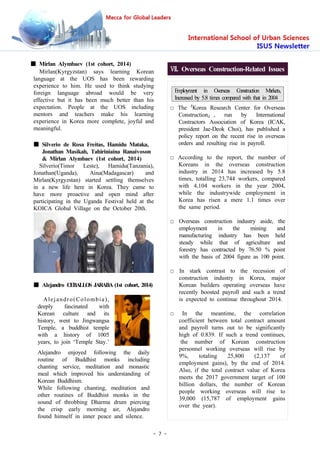 - 7 -
■ Mirlan Alymbaev (1st cohort, 2014)
Mirlan(Kyrgyzstan) says learning Korean
language at the UOS has been rewarding
experience to him. He used to think studying
foreign language abroad would be very
effective but it has been much better than his
expectation. People at the UOS including
mentors and teachers make his learning
experience in Korea more complete, joyful and
meaningful.
■ Silverio de Rosa Freitas, Hamidu Mataka,
Jonathan Masikah, Tahiriniaina Ranaivoson
& Mirlan Alymbaev (1st cohort, 2014)
Silverio(Timor Leste), Hamidu(Tanzania),
Jonathan(Uganda), Aina(Madagascar) and
Mirlan(Kyrgyzstan) started settling themselves
in a new life here in Korea. They came to
have more proactive and open mind after
participating in the Uganda Festival held at the
KOICA Global Village on the October 20th.
■ Alejandro CEBALLOS JARABA (1st cohort, 2014)
Alejandro(Colombia),
deeply fascinated with
Korean culture and its
history, went to Jingwangsa
Temple, a buddhist temple
with a history of 1005
years, to join ‘Temple Stay.’
Alejandro enjoyed following the daily
routine of Buddhist monks including
chanting service, meditation and monastic
meal which improved his understanding of
Korean Buddhism.
While following chanting, meditation and
other routines of Buddhist monks in the
sound of throbbing Dharma drum piercing
the crisp early morning air, Alejandro
found himself in inner peace and silence.
Ⅶ. Overseas Construction-Related Issues
Employment in Overseas Construction Markets,
Increased by 5.8 times compared with that in 2004
□ The「Korea Research Center for Overseas
Construction」, run by International
Contractors Association of Korea (ICAK,
president Jae-Deok Choi), has published a
policy report on the recent rise in overseas
orders and resulting rise in payroll.
□ According to the report, the number of
Koreans in the overseas construction
industry in 2014 has increased by 5.8
times, totalling 23,744 workers, compared
with 4,104 workers in the year 2004,
while the industrywide employment in
Korea has risen a mere 1.1 times over
the same period.
□ Overseas construction industry aside, the
employment in the mining and
manufacturing industry has been held
steady while that of agriculture and
forestry has contracted by 76.50 % point
with the basis of 2004 figure as 100 point.
□ In stark contrast to the recession of
construction industry in Korea, major
Korean builders operating overseas have
recently boosted payroll and such a trend
is expected to continue throughout 2014.
□ In the meantime, the correlation
coefficient between total contract amount
and payroll turns out to be significantly
high of 0.839. If such a trend continues,
the number of Korean construction
personnel working overseas will rise by
9%, totaling 25,800 (2,137 of
employment gains), by the end of 2014.
Also, if the total contract value of Korea
meets the 2017 government target of 100
billion dollars, the number of Korean
people working overseas will rise to
39,000 (15,787 of employment gains
over the year).
 