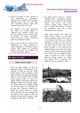 - 8 -
Ⅷ. What’s on ISUS?
Global Network Seminar
□ Since the second semester of 2014, the
International School of Urban Sciences at the
University of Seoul has held the ‘Global
Network Seminar’ which is designed to build
human networks in the urban and construction
fields. As of fall semester 2014, the global
network seminar is open to a total of 74
graduate students: 40 government officials from
developing countries and 34 Korean students.
This seminar divides the 74 graduate students
into four classes where 4 to 5 classmates with
the same area of interest are teamed up to
conduct joint project. During the 2-credits
course, each team will have presentations on
the progress of their project on which the
classroom will make active discussions under
the guidance of the adviser on Thursdays.
□ The global network seminar is mutually
beneficial both to international students
and Korean ones. While the international
students learn Korea’s best policy
practices in-depth, Korean students are
able to broaden their horizon to include
the international arena and to build
international human networks.
□ Other merits expected from taking the
global network seminar are that these
foreign government officials will be able to
set up channels where they can exchange
information on Korea that they need for
their thesis when they are in Korea and for
their career back in their home country.
Korean students, in the meantime may
establish channels where they can exchange
updates on the overseas construction market
and on urban area of developing countries,
which are beyond the reach in Korea.
Moreover, Korean students can sharpen
their English skills by practicing their
English in such an international setting.
□ ICAK also forecasts if more contracts of
civil engineering or construction
engineering are clinched, which generate
relatively many more new jobs than
other engineering industry, higher than
expected payroll gains are likely.
□ The estimate of the total employment
may differ to a certain degree, as
companies have different intervals and
ways of counting overseas workers given
the features of overseas construction
projects that have various construction
types and construction periods.
□ Lastly, as part of efforts to increase youth
employment, the report proposes to
extend exemption on compulsory military
services, more support for on-the-job
training and income tax exemption for
overseas construction workers.
<Refer to the April 2014 Overseas Construction Association Report >
 