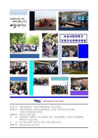 서울시립대학교
국제도시과학대학원
발 행 지 : 서울시립대학교 국제도시과학대학원 소식지 제1호
발행기관 : 서울시립대학교 국제도시과학대학원, 글로벌 도시․인프라 연구센터,
국제도시과학대학원 원우회
발행일자 : 2014년 12월 31일
주 소 : 서울특별시 동대문구 서울시립대로 163 서울시립대학교 국제도시과학대학원
행정실 (우 130-743)
문 의 : Tel (02) 6490-5137~8 / Fax (02) 6490-5141
홈페이지 : http://isuskor.uos.ac.kr
 