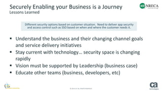 Securely Enabling your Business is a Journey 
Lessons Learned 
Different security options based on customer situation. Need to deliver app security 
and access control such as SSO based on when and where the customer needs it. 
 Understand the business and their changing channel goals 
and service delivery initiatives 
 Stay current with technology… security space is changing 
© 2014 CA. ALL RIGHTS RESERVED. 
rapidly 
 Vision must be supported by Leadership (business case) 
 Educate other teams (business, developers, etc) 
 