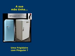 A sua 
mãe tinha... 
Uma Frigidaire 
com Pinguim ? 
E você... 
... tinha uma boneca 
“Dorminhoca” para guardar a 
camisola e enfeitar a cama ? 
 