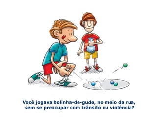 Você jogava bolinha-de-gude, no meio da rua, 
sem se preocupar com trânsito ou violência? 
 