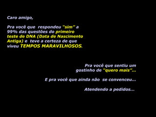 Caro amigo, 
Pra você que respondeu “sim” a 
99% das questões do primeiro 
teste de DNA (Data de Nascimento 
Antiga) e teve a certeza de que 
viveu TEMPOS MARAVILHOSOS. 
Pra você que sentiu um 
gostinho de “quero mais”... 
E pra você que ainda não se convenceu... 
Atendendo a pedidos... 
 
