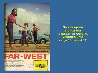 Na sua época 
a onda era 
passear de Gordini, 
vestindo uma 
calça “far-west” ? 
 