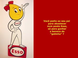 Você pedia ao seu pai 
para abastecer 
num posto Esso, 
só para ganhar 
a boneca da 
“gotinha” ? 
 
