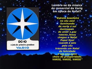 Lembra-se da música 
do comercial da Varig 
em época de Natal? 
“Estrela brasileira 
no céu azul 
iluminando 
de norte a sul 
mensagem 
de amor e paz 
nasceu Jesus 
chegou o Natal 
Papai Noel 
voando à jato 
pelo céu 
trazendo um Natal 
de felicidade 
e um ano novo 
cheio de prosperidade. 
VARIG, VARIG, VARIG” 
 