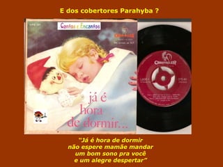 E dos cobertores Parahyba ? 
“Já é hora de dormir 
não espere mamãe mandar 
um bom sono pra você 
e um alegre despertar” 
 