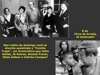 Nas noites de domingo você se 
divertia assistindo a “Família 
Trapo”, um humorístico que tinha 
Golias, Jô Soares, Renata Fronzi, 
Otelo Zelloni e Cidinha Campos? 
E do 
Circo do Arrelia, 
tá lembrado? 
 